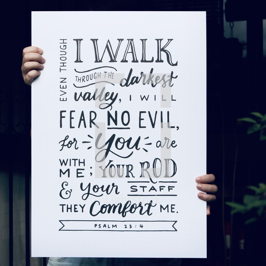 Even though I walk through the darkest valley, I will fear no evil, for you are with me; your rod and your staff they comfort me. Psalm 23:4