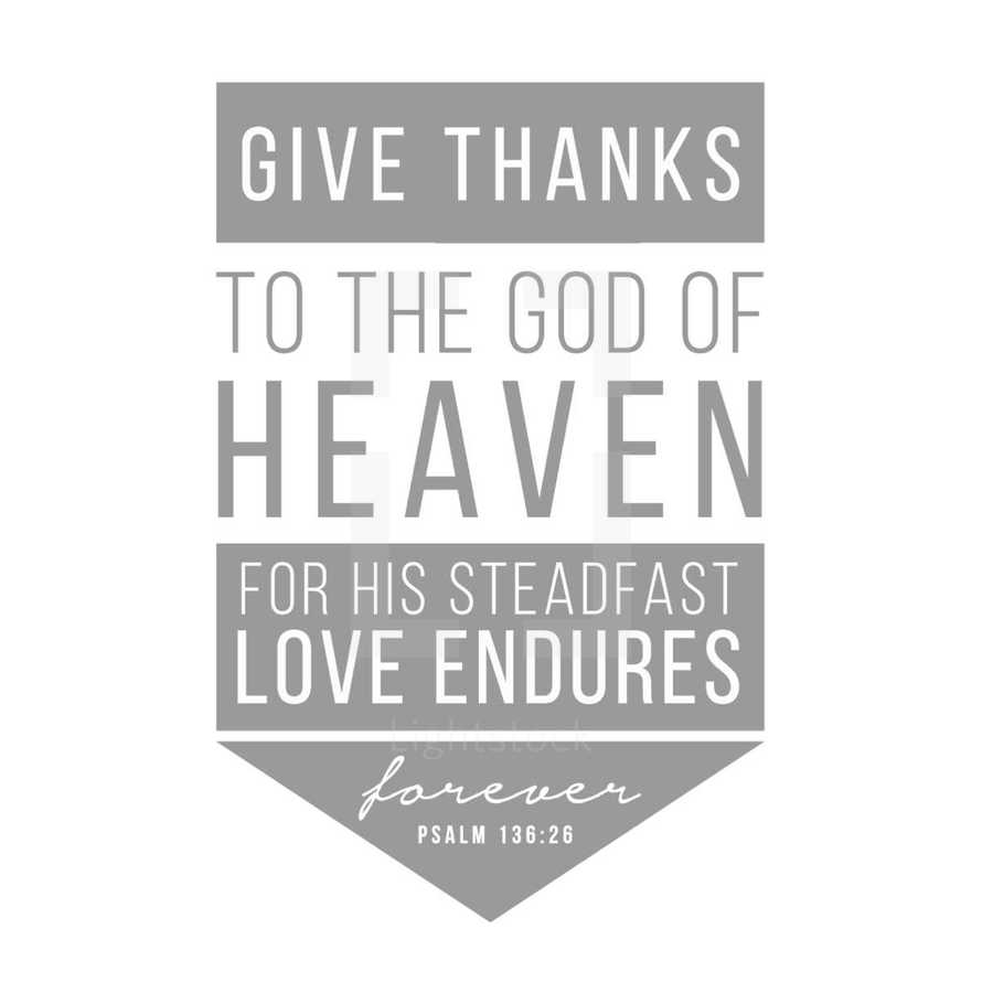 Give thanks to the God of Heaven for his steadfast love endures forever, Psalm 136:26