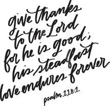 give thanks to the lord for he is good, his steadfast love endures forever. Psalm 118:1