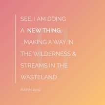 See, I am doing a new thing, I am making a way in the wilderness and streams in the wasteland, Isaiah 43:19,